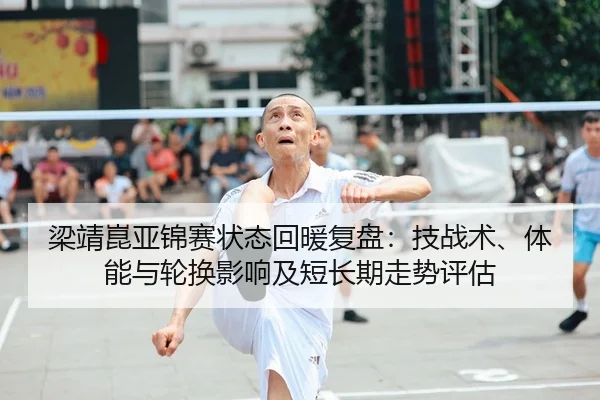 梁靖崑亚锦赛状态回暖复盘：技战术、体能与轮换影响及短长期走势评估（Tencent Sports）