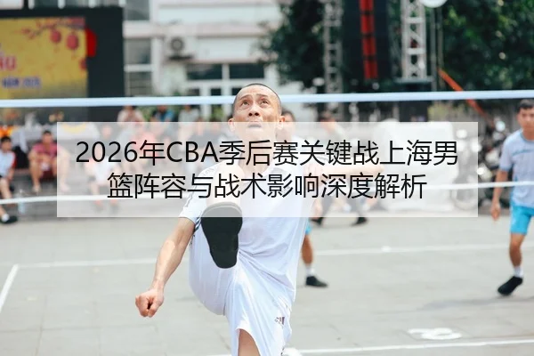 2026年CBA季后赛关键战上海男篮阵容与战术影响深度解析 - Tencent Sports